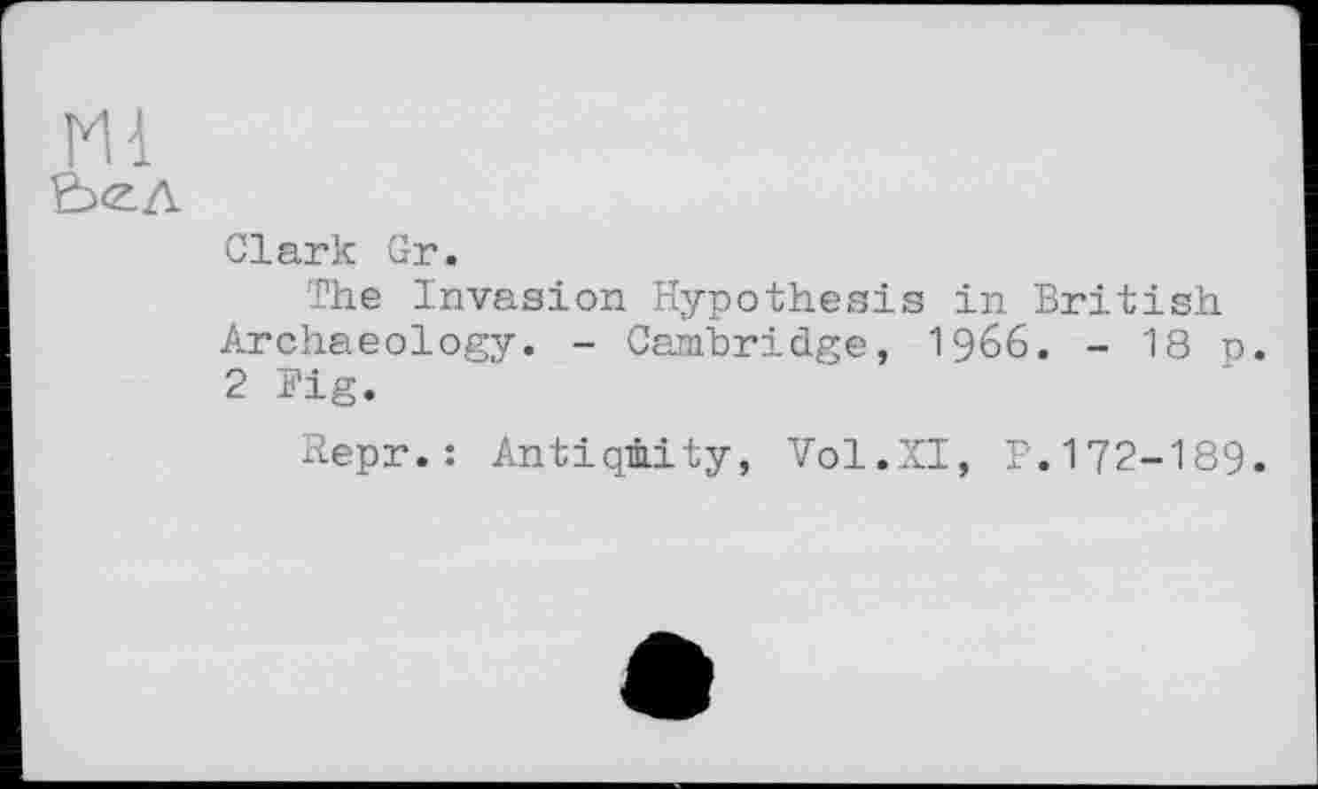 ﻿Ml
Clark Gr.
The Invasion Hypothesis in British Archaeology. - Cambridge, I966. - 18 p. 2 Fig.
Repr.: Antiqmity, Vol.XI, P.172-189.